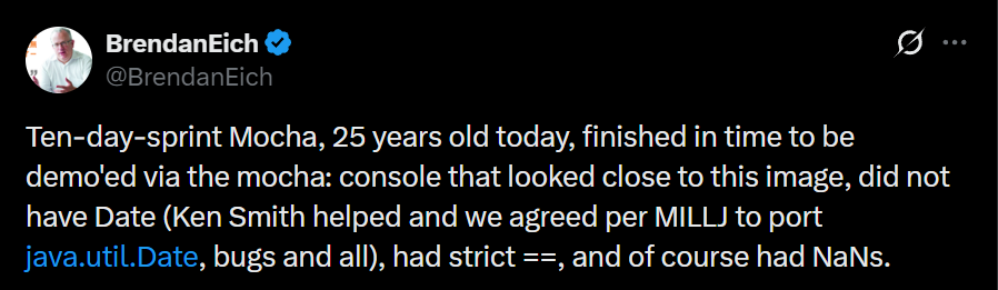 A Tweet by Brendan Eich that says: Ten-day-sprint Mocha, 25 years old today, finished in time to be demo'ed via the mocha: console that looked close to this image, did not have Date (Ken Smith helped and we agreed per MILLJ to port java.util.Date, bugs and all), had strict ==, and of course had NaNs.